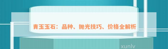 青玉玉石：品种、抛光技巧、价格全解析