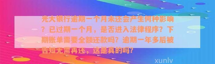 光大银行逾期一个月未还会产生何种影响？已过期一个月，是否进入法律程序？下期账单需要全额还款吗？逾期一年多后被告知无需再还，这是真的吗？