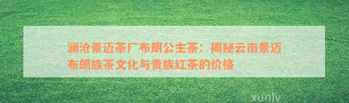 澜沧景迈茶厂布朗公主茶：揭秘云南景迈布朗族茶文化与贵族红茶的价格