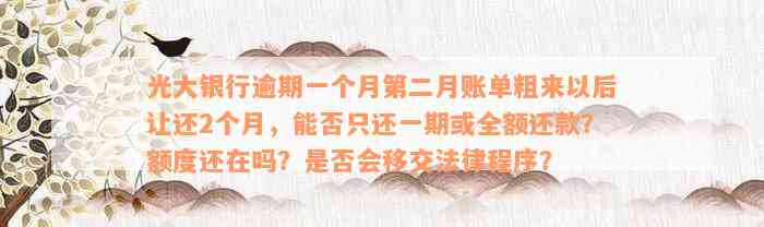 光大银行逾期一个月第二月账单粗来以后让还2个月，能否只还一期或全额还款？额度还在吗？是否会移交法律程序？