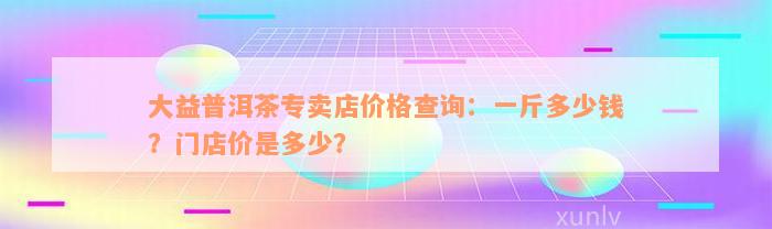 大益普洱茶专卖店价格查询：一斤多少钱？门店价是多少？