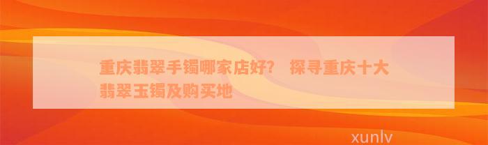 重庆翡翠手镯哪家店好？ 探寻重庆十大翡翠玉镯及购买地