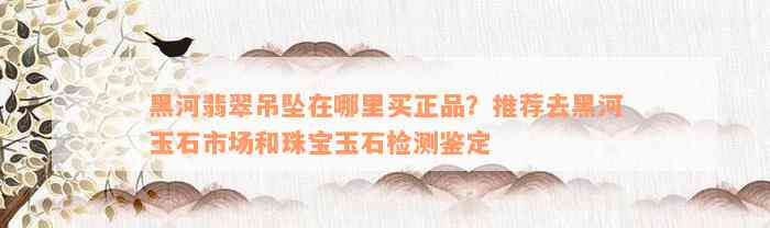 黑河翡翠吊坠在哪里买正品？推荐去黑河玉石市场和珠宝玉石检测鉴定