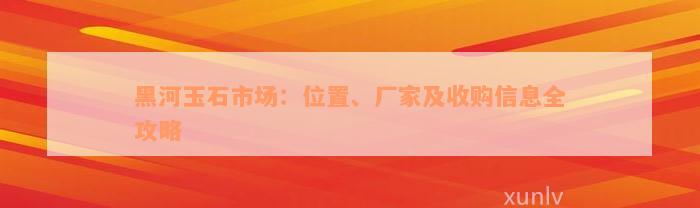 黑河玉石市场：位置、厂家及收购信息全攻略