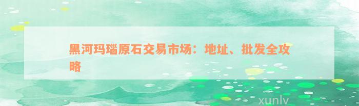 黑河玛瑙原石交易市场：地址、批发全攻略