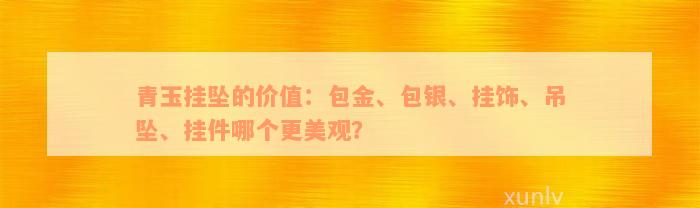 青玉挂坠的价值：包金、包银、挂饰、吊坠、挂件哪个更美观？