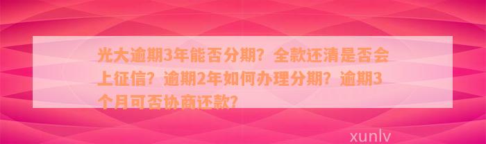 光大逾期3年能否分期？全款还清是否会上征信？逾期2年如何办理分期？逾期3个月可否协商还款？