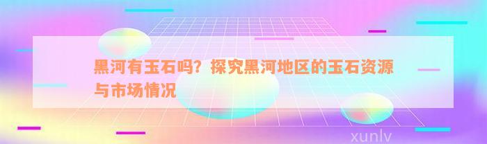 黑河有玉石吗？探究黑河地区的玉石资源与市场情况