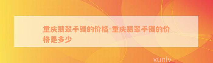 重庆翡翠手镯的价格-重庆翡翠手镯的价格是多少