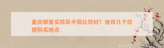 重庆哪里买翡翠手镯比较好？推荐几个优质购买地点