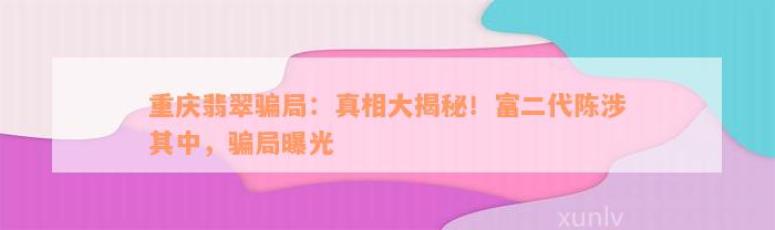 重庆翡翠骗局：真相大揭秘！富二代陈涉其中，骗局曝光