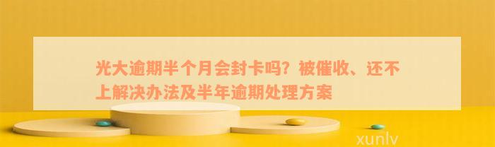 光大逾期半个月会封卡吗？被催收、还不上解决办法及半年逾期处理方案