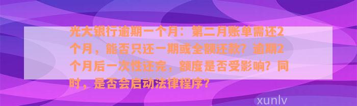 光大银行逾期一个月：第二月账单需还2个月，能否只还一期或全额还款？逾期2个月后一次性还完，额度是否受影响？同时，是否会启动法律程序？