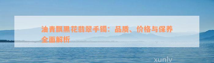 油青飘黑花翡翠手镯：品质、价格与保养全面解析