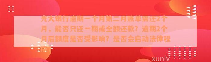 光大银行逾期一个月第二月账单需还2个月，能否只还一期或全额还款？逾期2个月后额度是否受影响？是否会启动法律程序？