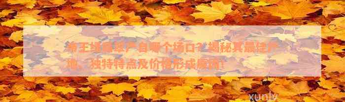 帝王绿翡翠产自哪个场口？揭秘其最佳产地、独特特点及价格形成原因！