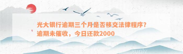 光大银行逾期三个月是否移交法律程序？逾期未催收，今日还款2000