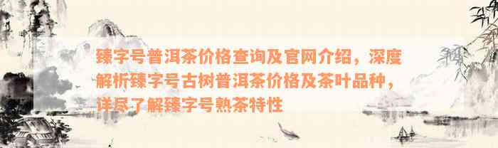 臻字号普洱茶价格查询及官网介绍，深度解析臻字号古树普洱茶价格及茶叶品种，详尽了解臻字号熟茶特性