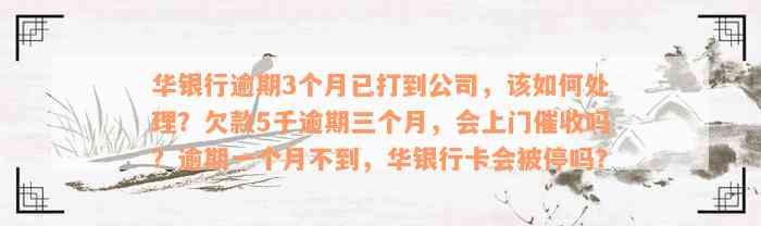 华银行逾期3个月已打到公司，该如何处理？欠款5千逾期三个月，会上门催收吗？逾期一个月不到，华银行卡会被停吗？