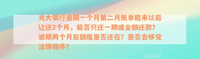 光大银行逾期一个月第二月账单粗来以后让还2个月，能否只还一期或全额还款？逾期两个月后额度是否还在？是否会移交法律程序？