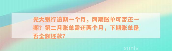 光大银行逾期一个月，两期账单可否还一期？第二月账单需还两个月，下期账单是否全额还款？