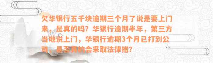 欠华银行五千块逾期三个月了说是要上门来，是真的吗？华银行逾期半年，第三方当地说上门，华银行逾期3个月已打到公司，是否真的会采取法律措？