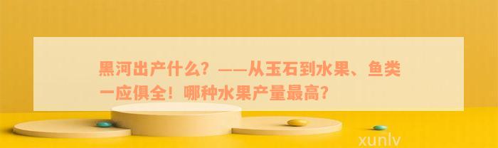 黑河出产什么？——从玉石到水果、鱼类一应俱全！哪种水果产量最高？