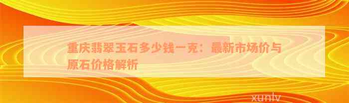 重庆翡翠玉石多少钱一克：最新市场价与原石价格解析