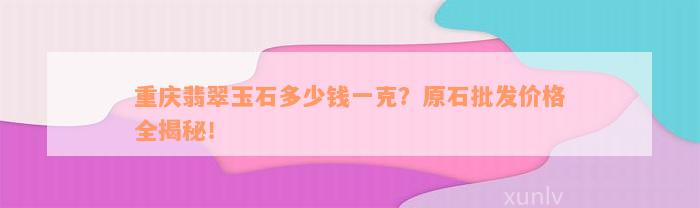 重庆翡翠玉石多少钱一克？原石批发价格全揭秘！