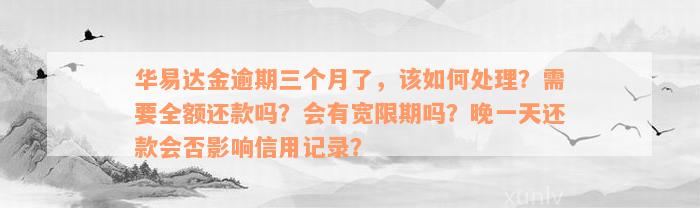 华易达金逾期三个月了，该如何处理？需要全额还款吗？会有宽限期吗？晚一天还款会否影响信用记录？