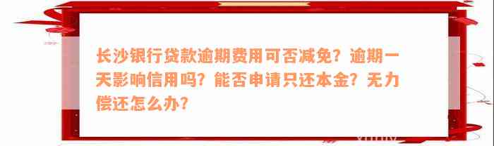 长沙银行贷款逾期费用可否减免？逾期一天影响信用吗？能否申请只还本金？无力偿还怎么办？