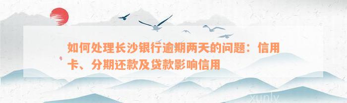 如何处理长沙银行逾期两天的问题：信用卡、分期还款及贷款影响信用