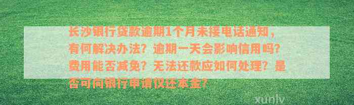 长沙银行贷款逾期1个月未接电话通知，有何解决办法？逾期一天会影响信用吗？费用能否减免？无法还款应如何处理？是否可向银行申请仅还本金？