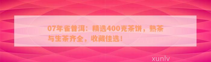 07年雀普洱：精选400克茶饼，熟茶与生茶齐全，收藏佳选！