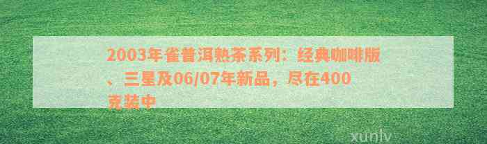 2003年雀普洱熟茶系列：经典咖啡版、三星及06/07年新品，尽在400克装中