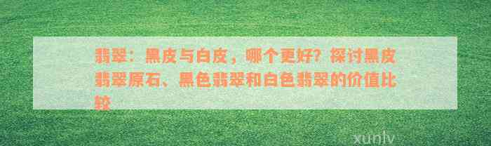 翡翠：黑皮与白皮，哪个更好？探讨黑皮翡翠原石、黑色翡翠和白色翡翠的价值比较