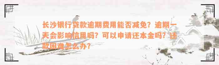 长沙银行贷款逾期费用能否减免？逾期一天会影响信用吗？可以申请还本金吗？还款困难怎么办？