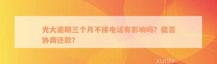 光大逾期三个月不接电话有影响吗？能否协商还款？