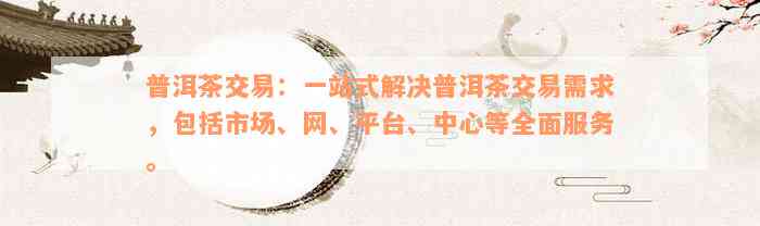 普洱茶交易：一站式解决普洱茶交易需求，包括市场、网、平台、中心等全面服务。