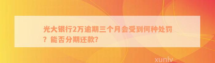 光大银行2万逾期三个月会受到何种处罚？能否分期还款？