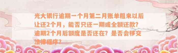 光大银行逾期一个月第二月账单粗来以后让还2个月，能否只还一期或全额还款？逾期2个月后额度是否还在？是否会移交法律程序？