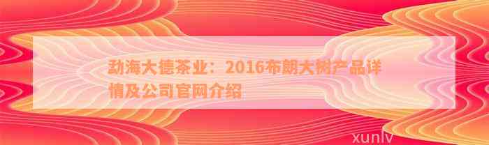 勐海大德茶业：2016布朗大树产品详情及公司官网介绍