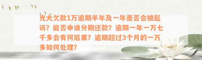 光大欠款1万逾期半年及一年是否会被起诉？能否申请分期还款？逾期一年一万七千多会有何后果？逾期超过3个月的一万多如何处理？