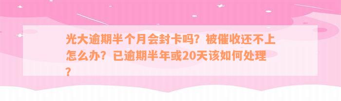 光大逾期半个月会封卡吗？被催收还不上怎么办？已逾期半年或20天该如何处理？