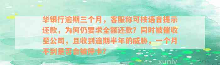 华银行逾期三个月，客服称可按语音提示还款，为何仍要求全额还款？同时被催收至公司，且收到逾期半年的威胁，一个月不到是否会被停卡？