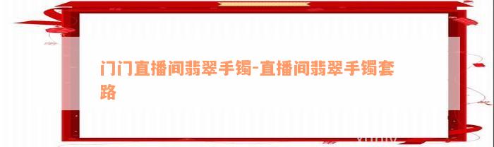 门门直播间翡翠手镯-直播间翡翠手镯套路