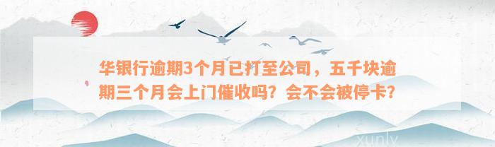 华银行逾期3个月已打至公司，五千块逾期三个月会上门催收吗？会不会被停卡？