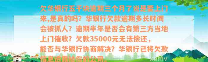 欠华银行五千块逾期三个月了说是要上门来,是真的吗？华银行欠款逾期多长时间会被抓人？逾期半年是否会有第三方当地上门催收？欠款35000元无法偿还，能否与华银行协商解决？华银行已将欠款信息透露给你的公司。