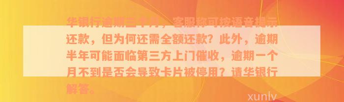 华银行逾期三个月，客服称可按语音提示还款，但为何还需全额还款？此外，逾期半年可能面临第三方上门催收，逾期一个月不到是否会导致卡片被停用？请华银行解答。