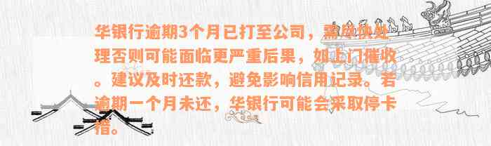 华银行逾期3个月已打至公司，需尽快处理否则可能面临更严重后果，如上门催收。建议及时还款，避免影响信用记录。若逾期一个月未还，华银行可能会采取停卡措。